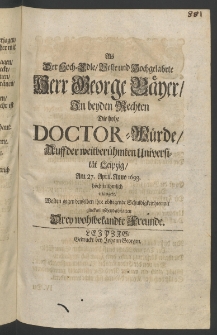 Als der Hoch-Edle ... Herr George Bäyer, zu beiden Rechten die hohe Doctor-Würde, auff der ... Universität Leipzig, am 27. April., Anno 1693. ... erlangete, wolten gegen denselben ihre obliegende Schuldigkeit hiermit glückwünschend abstatten drey ... Freunde