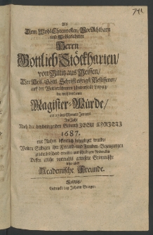 Als dem Wolh- Ehrenvesten ... Herrn Gottlieb St&ouml;ckharten, von Militz aus Meissen, der Heil. G&ouml;ttl. Schrifft eifrigst Beflissenen, auff der ... Universit&auml;t Leipzig, die wohlverdiente Magister-W&uuml;rde, am 27. des Monats Jenners im Jahr ... 1687. mit Ruhm &ouml;ffentlich beygeleget wurde, ...