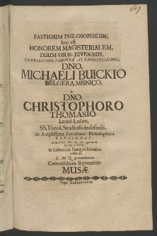 Fastigium philosophicum : hoc est honorem magisterialem, Duum-Viris-Iuvenibus, ... Dno. Michaeli Buickio, Belgera - Misnico et Dno. Christophoro Thomasio, Lauba - Lausato, SS. Theol. Studiosis indefessis ad Amplissima Facultate Philosophica Lipsiensi, die IV Cal. Febr. An. 1685 ...
